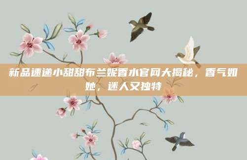 新品速递小甜甜布兰妮香水官网大揭秘，香气如她，迷人又独特