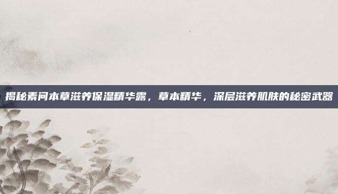 揭秘素问本草滋养保湿精华露，草本精华，深层滋养肌肤的秘密武器