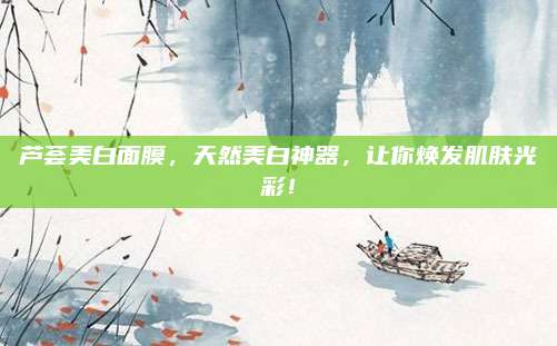 芦荟美白面膜,天然美白神器,让你焕发肌肤光彩!