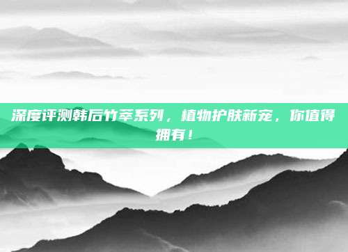 深度评测韩后竹萃系列,植物护肤新宠,你值得拥有!