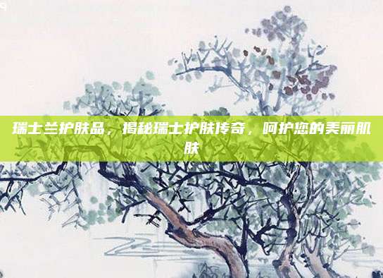 瑞士兰护肤品,揭秘瑞士护肤传奇,呵护您的美丽肌肤