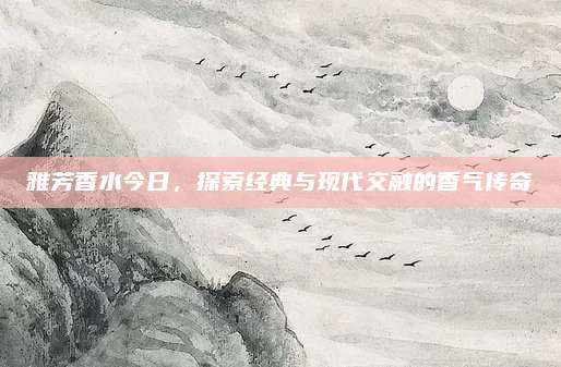 雅芳香水今日,探索经典与现代交融的香气传奇