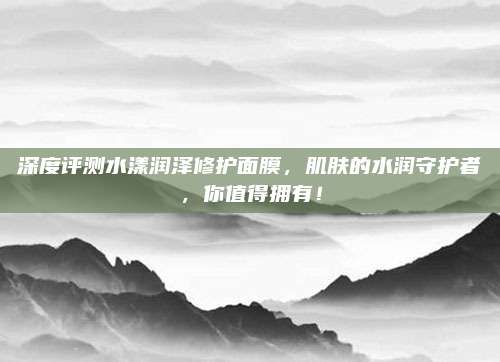 深度评测水漾润泽修护面膜，肌肤的水润守护者，你值得拥有！