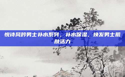 悦诗风吟男士补水系列，补水保湿，焕发男士肌肤活力