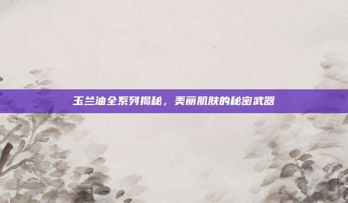 玉兰油全系列揭秘，美丽肌肤的秘密武器