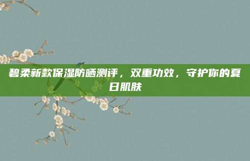 碧柔新款保湿防晒测评，双重功效，守护你的夏日肌肤