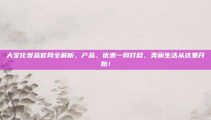 大宝化妆品官网全解析，产品、优惠一网打尽，美丽生活从这里开始！