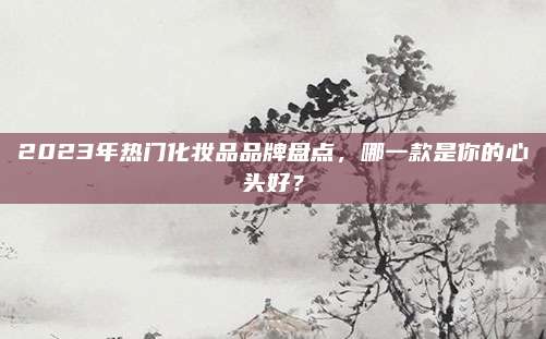2023年热门化妆品品牌盘点，哪一款是你的心头好？