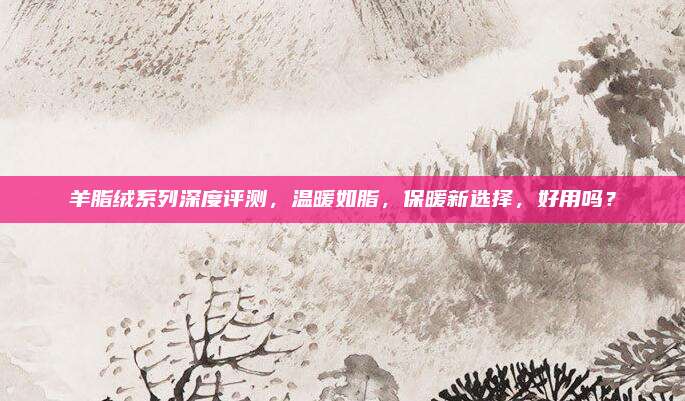 羊脂绒系列深度评测，温暖如脂，保暖新选择，好用吗？
