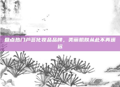 盘点热门芦荟化妆品品牌,美丽肌肤从此不再遥远