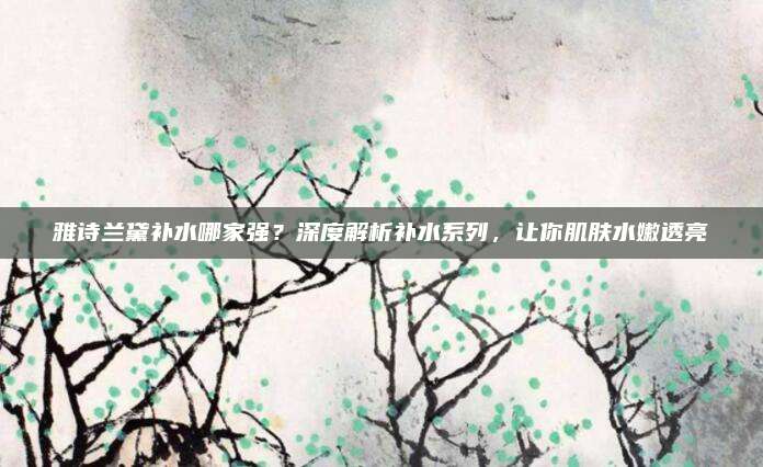 雅诗兰黛补水哪家强?深度解析补水系列,让你肌肤水嫩透亮