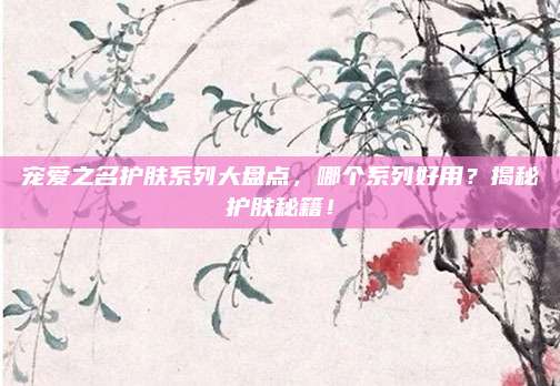 宠爱之名护肤系列大盘点,哪个系列好用?揭秘护肤秘籍!