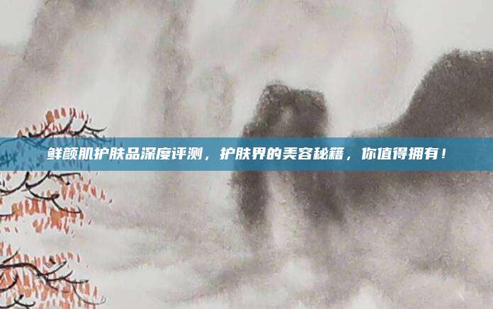 鲜颜肌护肤品深度评测,护肤界的美容秘籍,你值得拥有!