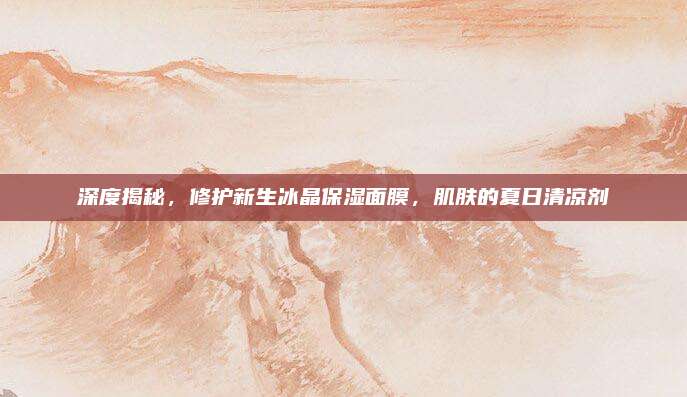 深度揭秘，修护新生冰晶保湿面膜，肌肤的夏日清凉剂