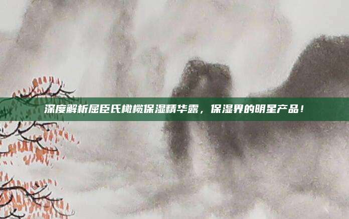 深度解析屈臣氏橄榄保湿精华露,保湿界的明星产品!