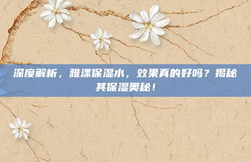 深度解析，雅漾保湿水，效果真的好吗？揭秘其保湿奥秘！