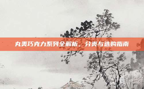 丸美巧克力系列全解析，分类与选购指南