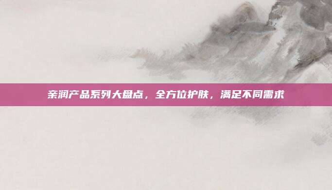 亲润产品系列大盘点，全方位护肤，满足不同需求