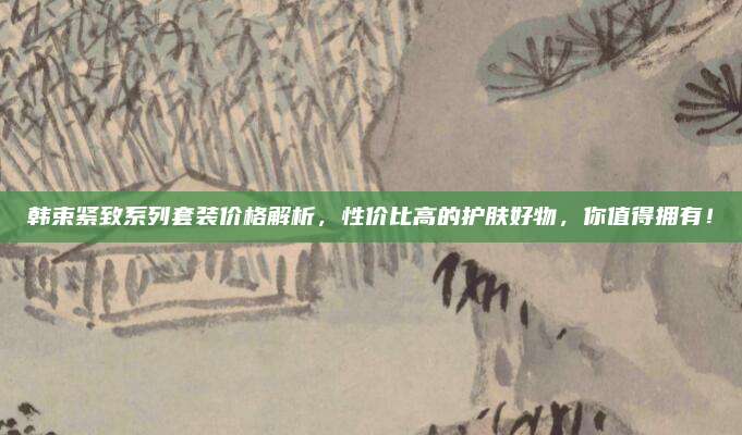 韩束紧致系列套装价格解析,性价比高的护肤好物,你值得拥有!