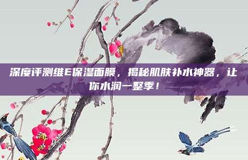 深度评测维E保湿面膜,揭秘肌肤补水神器,让你水润一整季!
