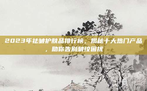2023年祛皱护肤品排行榜,揭秘十大热门产品,助你告别皱纹困扰