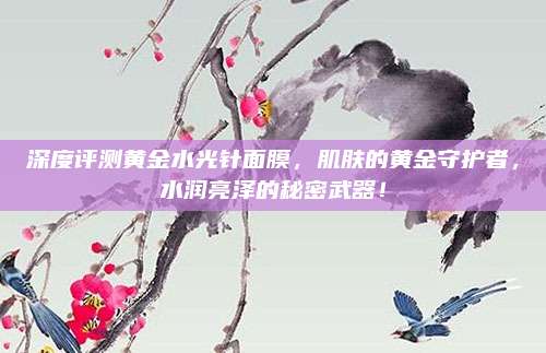 深度评测黄金水光针面膜，肌肤的黄金守护者，水润亮泽的秘密武器！