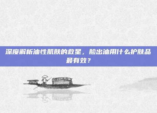 深度解析油性肌肤的救星，脸出油用什么护肤品最有效？