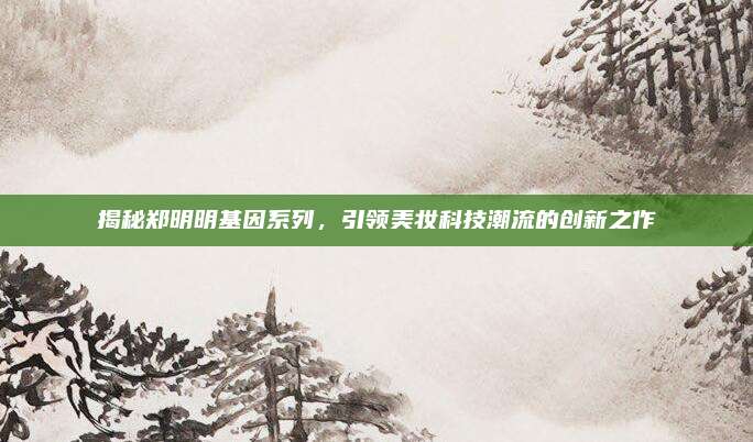 揭秘郑明明基因系列，引领美妆科技潮流的创新之作