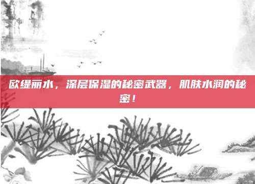 欧缇丽水,深层保湿的秘密武器,肌肤水润的秘密!
