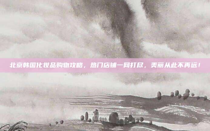 北京韩国化妆品购物攻略，热门店铺一网打尽，美丽从此不再远！