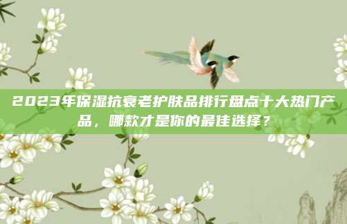 2023年保湿抗衰老护肤品排行盘点十大热门产品,哪款才是你的最佳选择?