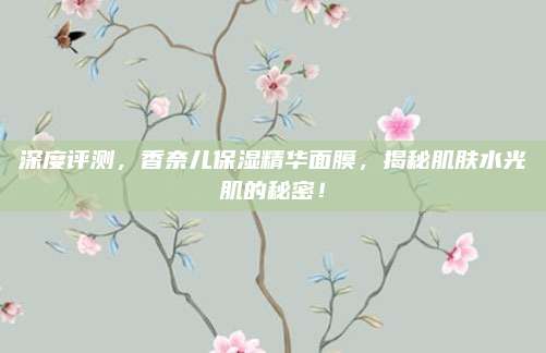 深度评测,香奈儿保湿精华面膜,揭秘肌肤水光肌的秘密!