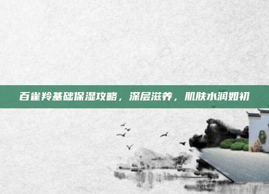 百雀羚基础保湿攻略,深层滋养,肌肤水润如初