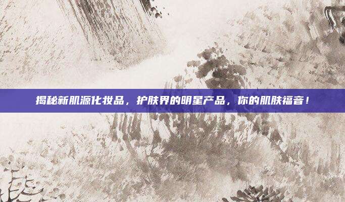 揭秘新肌源化妆品，护肤界的明星产品，你的肌肤福音！