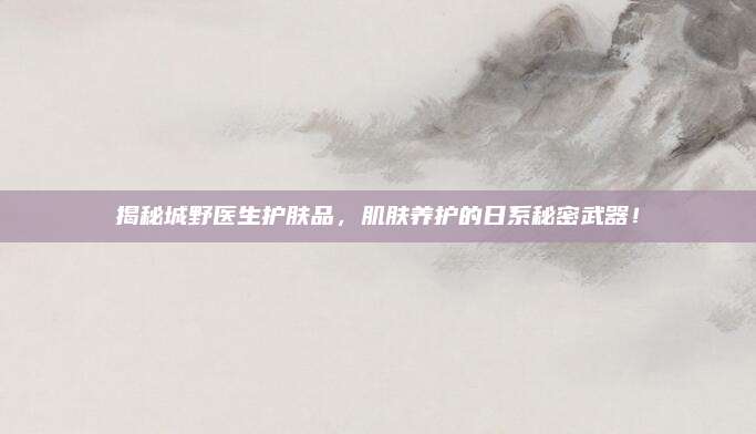 揭秘城野医生护肤品,肌肤养护的日系秘密武器!