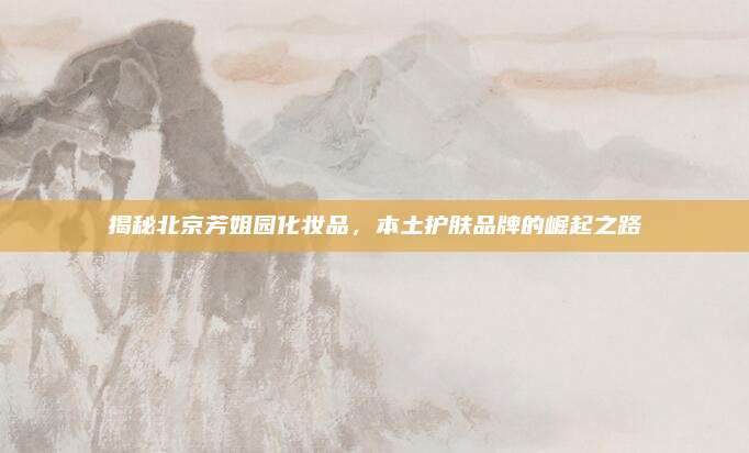 揭秘北京芳姐园化妆品，本土护肤品牌的崛起之路