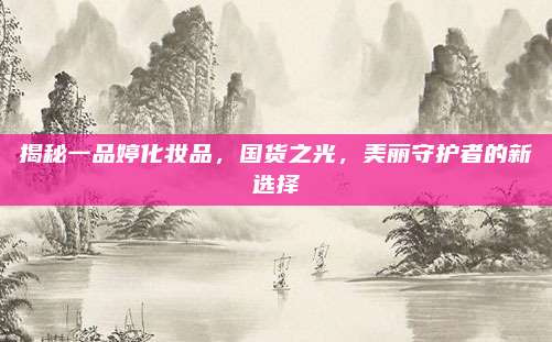 揭秘一品婷化妆品，国货之光，美丽守护者的新选择