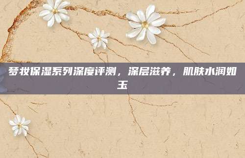 梦妆保湿系列深度评测，深层滋养，肌肤水润如玉