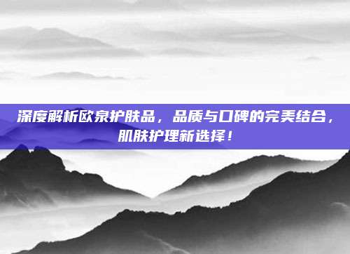 深度解析欧泉护肤品,品质与口碑的完美结合,肌肤护理新选择!