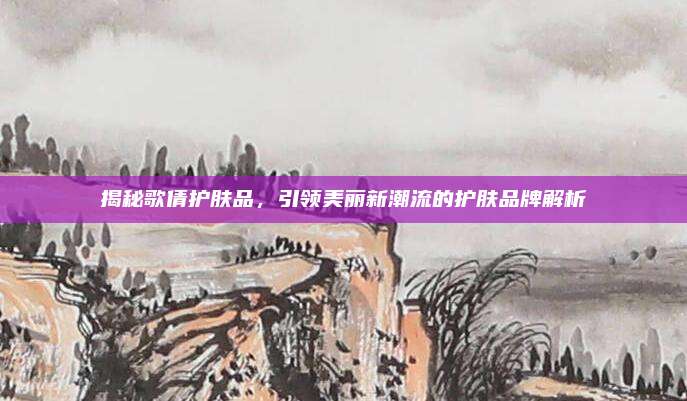 揭秘歌倩护肤品,引领美丽新潮流的护肤品牌解析