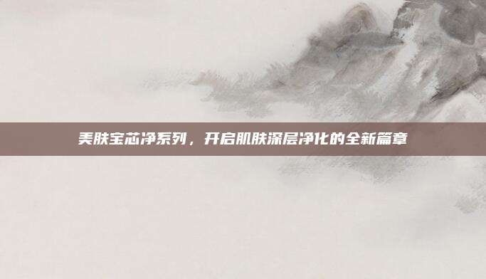 美肤宝芯净系列，开启肌肤深层净化的全新篇章