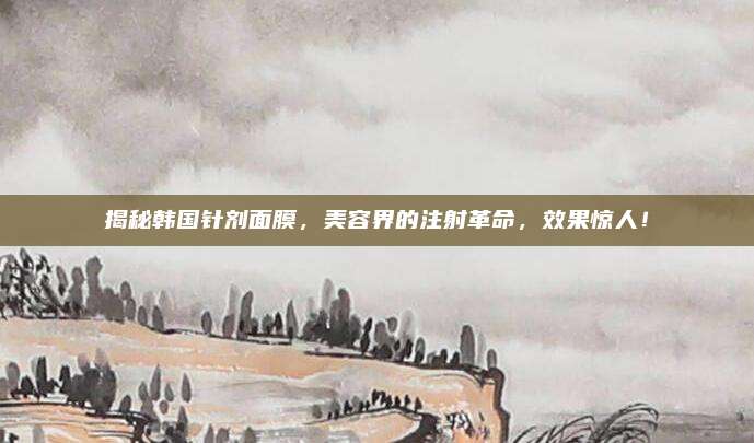 揭秘韩国针剂面膜，美容界的注射革命，效果惊人！