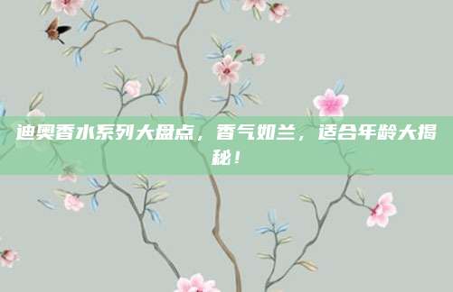 迪奥香水系列大盘点，香气如兰，适合年龄大揭秘！