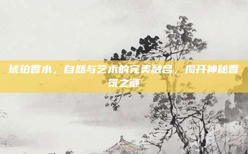 琥珀香水,自然与艺术的完美融合,揭开神秘香氛之谜