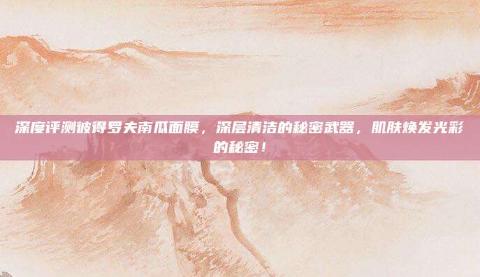 深度评测彼得罗夫南瓜面膜,深层清洁的秘密武器,肌肤焕发光彩的秘密!