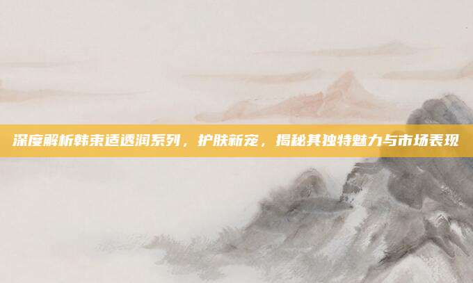深度解析韩束适透润系列，护肤新宠，揭秘其独特魅力与市场表现