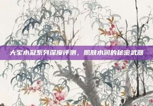 大宝水凝系列深度评测，肌肤水润的秘密武器