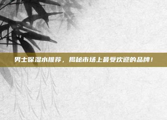 男士保湿水推荐,揭秘市场上最受欢迎的品牌!