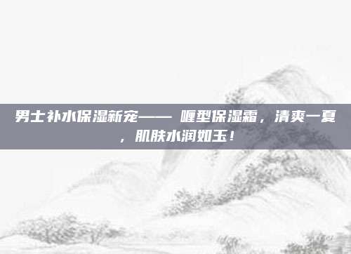 男士补水保湿新宠——啫喱型保湿霜,清爽一夏,肌肤水润如玉!