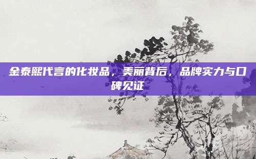 金泰熙代言的化妆品，美丽背后，品牌实力与口碑见证